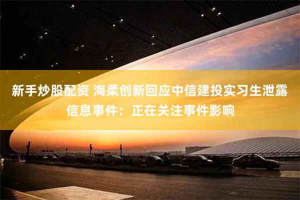 新手炒股配资 海柔创新回应中信建投实习生泄露信息事件：正在关注事件影响