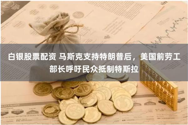 白银股票配资 马斯克支持特朗普后，美国前劳工部长呼吁民众抵制特斯拉