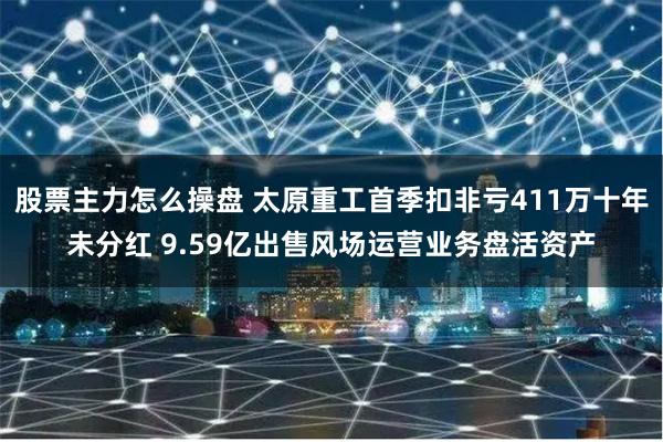 股票主力怎么操盘 太原重工首季扣非亏411万十年未分红 9.59亿出售风场运营业务盘活资产