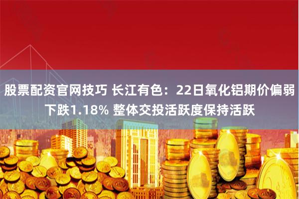 股票配资官网技巧 长江有色：22日氧化铝期价偏弱下跌1.18% 整体交投活跃度保持活跃