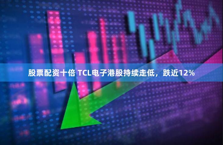 股票配资十倍 TCL电子港股持续走低，跌近12%