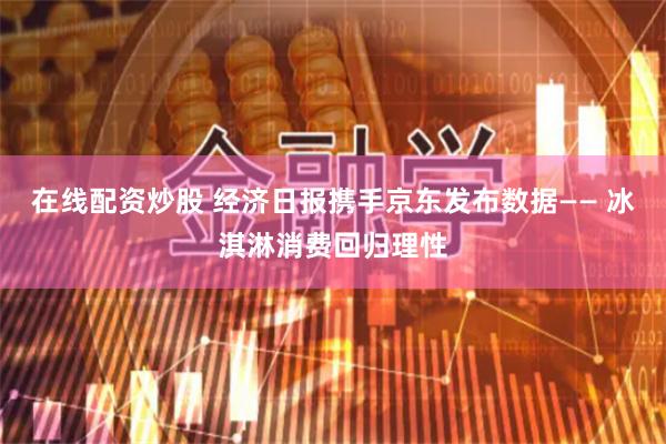 在线配资炒股 经济日报携手京东发布数据—— 冰淇淋消费回归理性