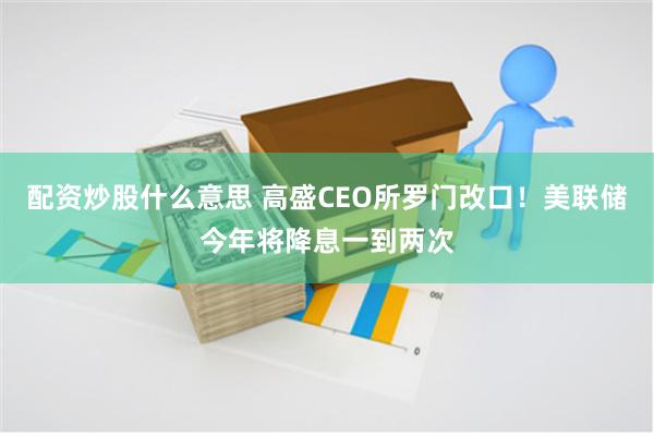 配资炒股什么意思 高盛CEO所罗门改口！美联储今年将降息一到两次