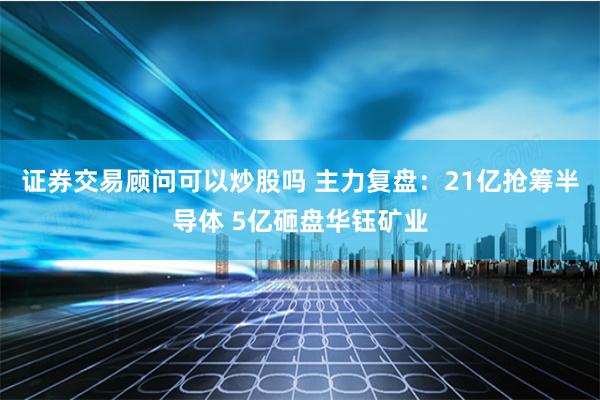 证券交易顾问可以炒股吗 主力复盘：21亿抢筹半导体 5亿砸盘华钰矿业