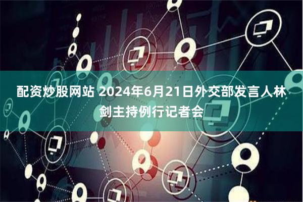 配资炒股网站 2024年6月21日外交部发言人林剑主持例行记者会