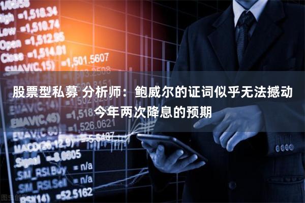 股票型私募 分析师：鲍威尔的证词似乎无法撼动今年两次降息的预期