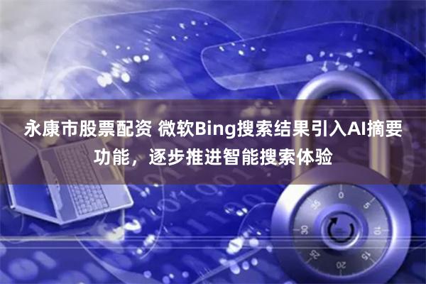 永康市股票配资 微软Bing搜索结果引入AI摘要功能，逐步推进智能搜索体验