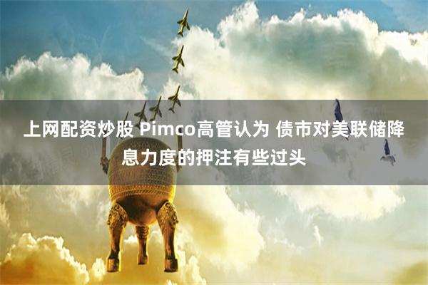 上网配资炒股 Pimco高管认为 债市对美联储降息力度的押注有些过头