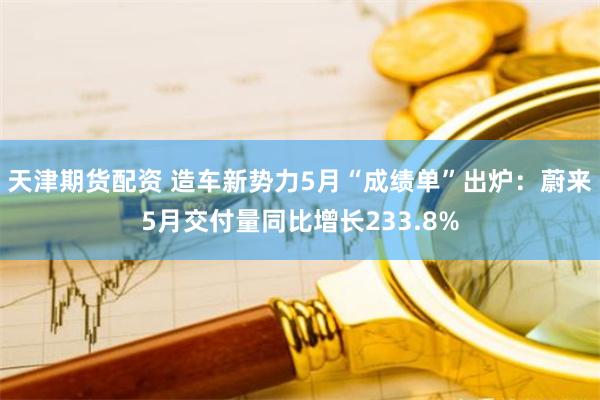 天津期货配资 造车新势力5月“成绩单”出炉：蔚来5月交付量同比增长233.8%