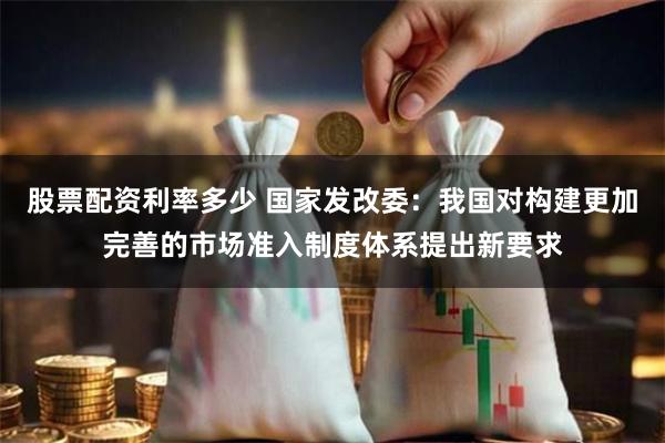 股票配资利率多少 国家发改委：我国对构建更加完善的市场准入制度体系提出新要求