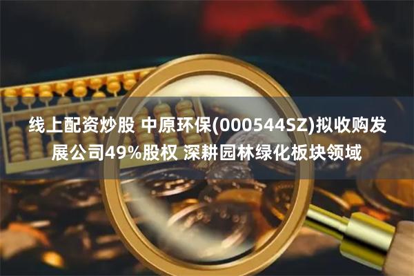 线上配资炒股 中原环保(000544SZ)拟收购发展公司49%股权 深耕园林绿化板块领域