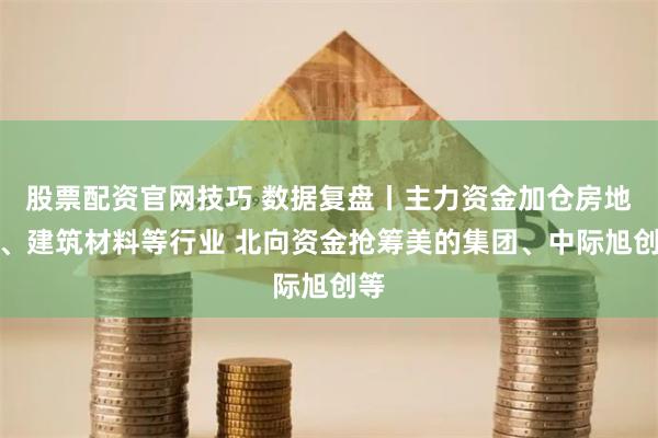 股票配资官网技巧 数据复盘丨主力资金加仓房地产、建筑材料等行业 北向资金抢筹美的集团、中际旭创等