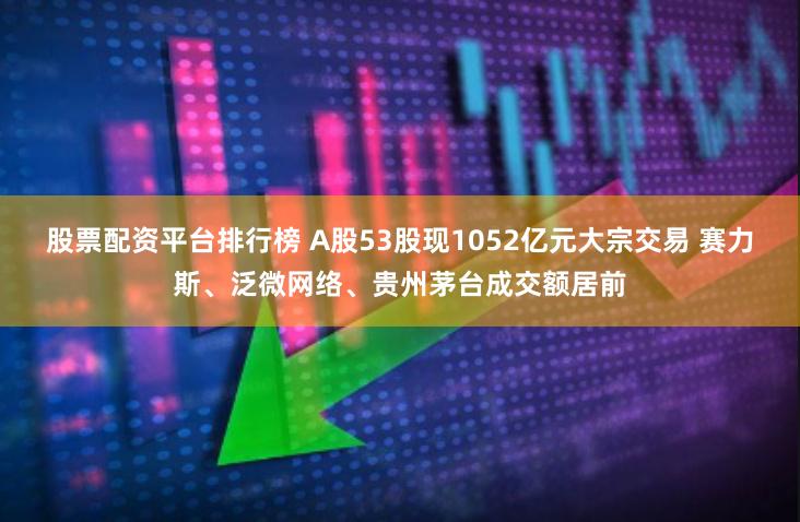 股票配资平台排行榜 A股53股现1052亿元大宗交易 赛力斯、泛微网络、贵州茅台成交额居前