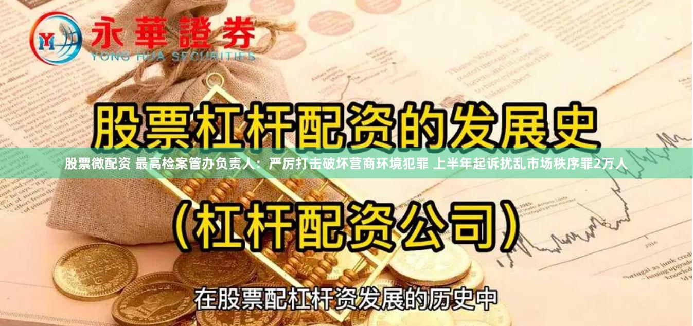 股票微配资 最高检案管办负责人：严厉打击破坏营商环境犯罪 上半年起诉扰乱市场秩序罪2万人