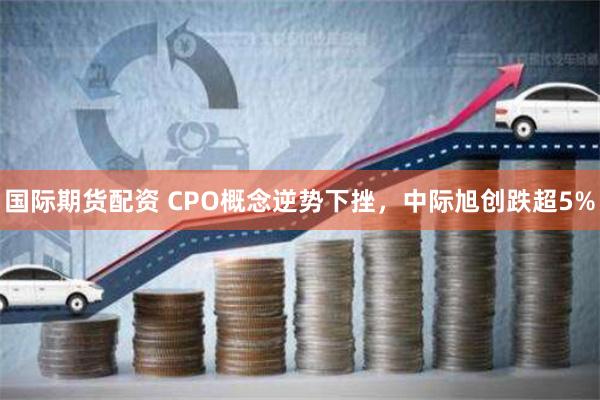 国际期货配资 CPO概念逆势下挫，中际旭创跌超5%