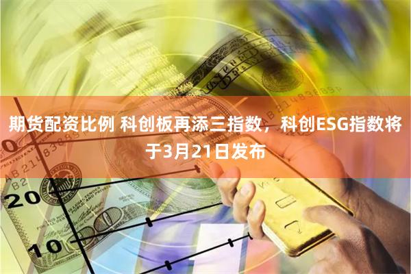 期货配资比例 科创板再添三指数，科创ESG指数将于3月21日发布