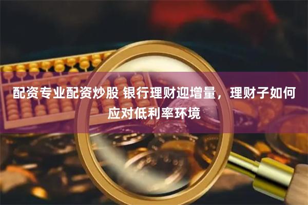 配资专业配资炒股 银行理财迎增量，理财子如何应对低利率环境
