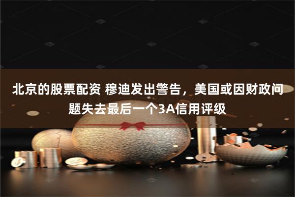 北京的股票配资 穆迪发出警告，美国或因财政问题失去最后一个3A信用评级