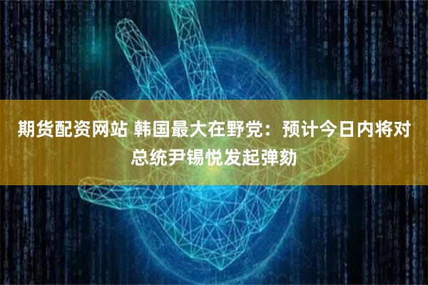 期货配资网站 韩国最大在野党：预计今日内将对总统尹锡悦发起弹劾