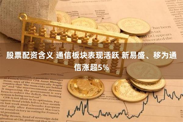 股票配资含义 通信板块表现活跃 新易盛、移为通信涨超5%