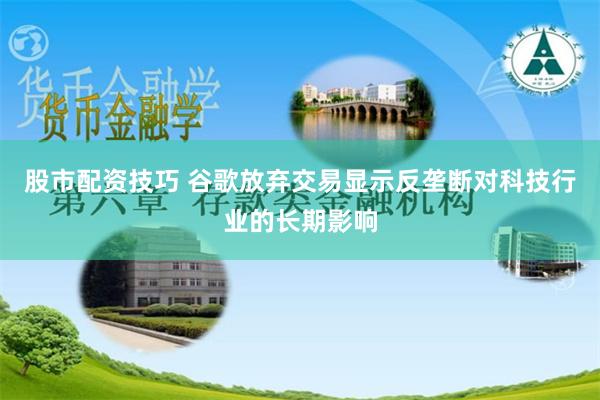 股市配资技巧 谷歌放弃交易显示反垄断对科技行业的长期影响