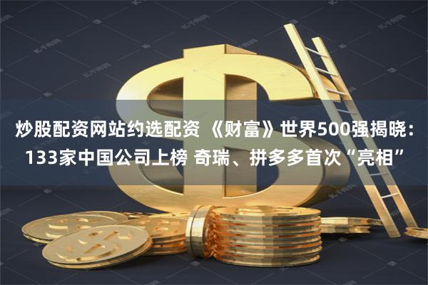 炒股配资网站约选配资 《财富》世界500强揭晓：133家中国公司上榜 奇瑞、拼多多首次“亮相”