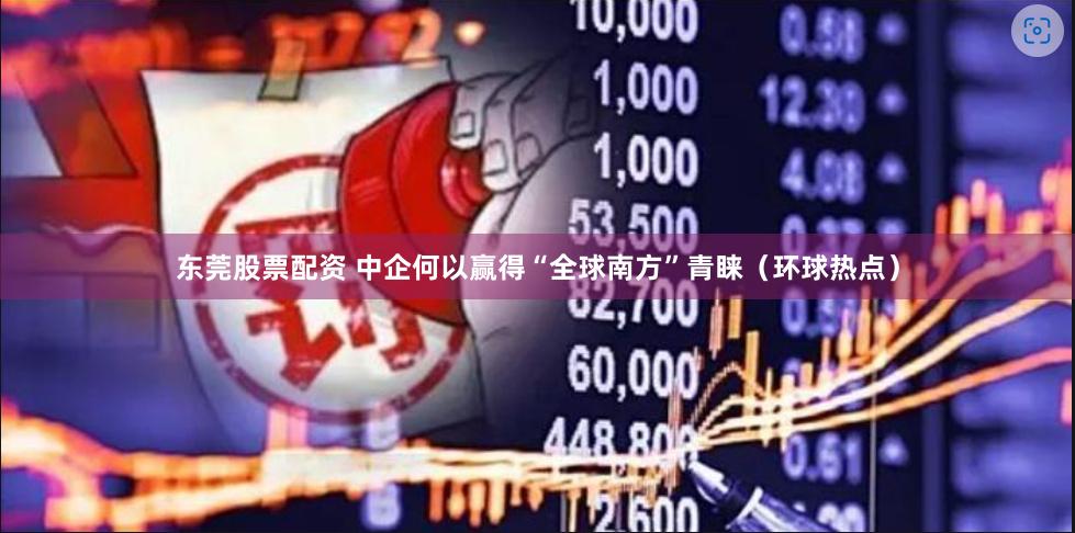 东莞股票配资 中企何以赢得“全球南方”青睐（环球热点）