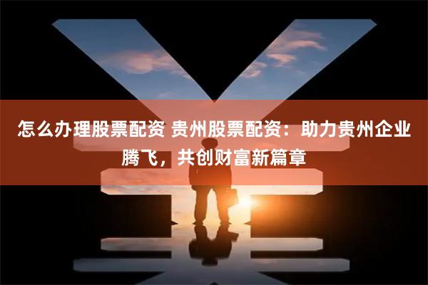 怎么办理股票配资 贵州股票配资：助力贵州企业腾飞，共创财富新篇章