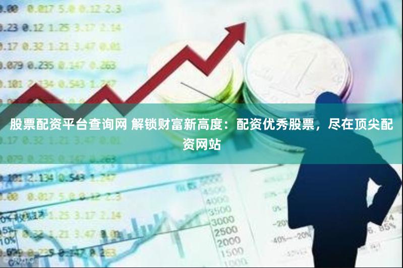 股票配资平台查询网 解锁财富新高度：配资优秀股票，尽在顶尖配资网站