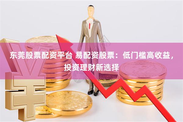 东莞股票配资平台 易配资股票：低门槛高收益，投资理财新选择