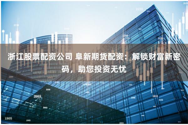 浙江股票配资公司 阜新期货配资：解锁财富新密码，助您投资无忧