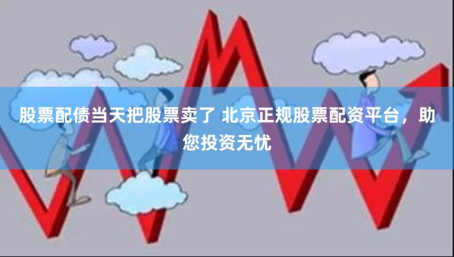 股票配债当天把股票卖了 北京正规股票配资平台，助您投资无忧