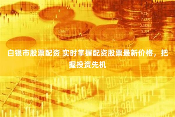 白银市股票配资 实时掌握配资股票最新价格，把握投资先机