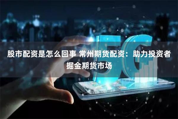 股市配资是怎么回事 常州期货配资：助力投资者掘金期货市场
