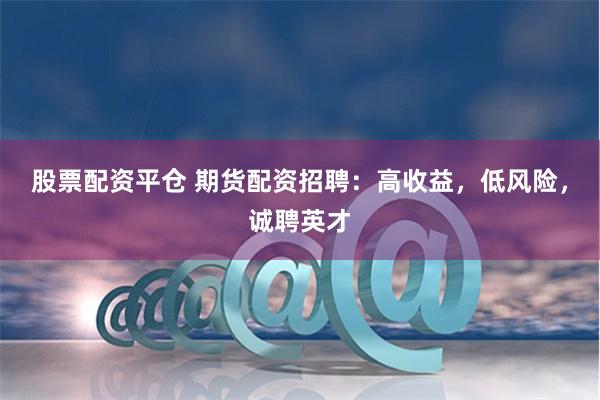 股票配资平仓 期货配资招聘：高收益，低风险，诚聘英才