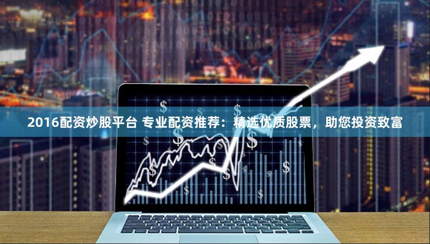 2016配资炒股平台 专业配资推荐：精选优质股票，助您投资致富